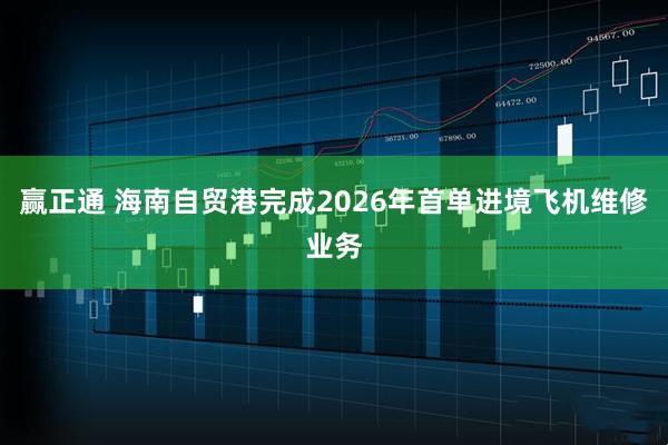 赢正通 海南自贸港完成2026年首单进境飞机维修业务