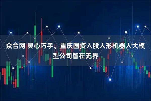 众合网 灵心巧手、重庆国资入股人形机器人大模型公司智在无界