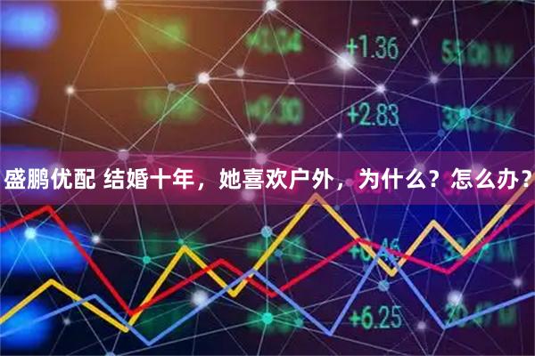 盛鹏优配 结婚十年，她喜欢户外，为什么？怎么办？